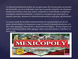La internacionalización podría ser un gran paso de la pyme para su proceso
de desarrollo, ya no es suficiente creer que se pueda competir con empresas
locales sino incluso creer que somos competitivos enfrentando a empresas
extranjeras internacionalmente o empresas extranjeras que participan en
nuestro mercado, entonces la internacionalización es una gran oportunidad.
La mayor parte de los flujos internacionales de exportaciones son de los
países desarrollados, la respuesta es que el mundo demanda productos con
alto valor agregado, innovación y desarrollo tecnológico. Si una empresa se
quiere internacionalizar debe agregar valor a sus mercancías y fortalecer su
innovación.
 