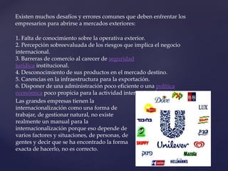 Existen muchos desafíos y errores comunes que deben enfrentar los
empresarios para abrirse a mercados exteriores:
1. Falta de conocimiento sobre la operativa exterior.
2. Percepción sobreevaluada de los riesgos que implica el negocio
internacional.
3. Barreras de comercio al carecer de seguridad
jurídica institucional.
4. Desconocimiento de sus productos en el mercado destino.
5. Carencias en la infraestructura para la exportación.
6. Disponer de una administración poco eficiente o una política
económica poco propicia para la actividad internacional.
Las grandes empresas tienen la
internacionalización como una forma de
trabajar, de gestionar natural, no existe
realmente un manual para la
internacionalización porque eso depende de
varios factores y situaciones, de personas, de
gentes y decir que se ha encontrado la forma
exacta de hacerlo, no es correcto.
 