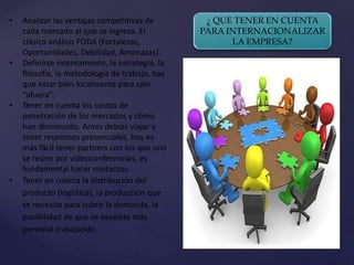 ¿ QUE TENER EN CUENTA
PARA INTERNACIONALIZAR
LA EMPRESA?
• Analizar las ventajas competitivas de
cada mercado al que se ingresa. El
clásico análisis FODA (Fortalezas,
Oportunidades, Debilidad, Amenazas).
• Definirse internamente, la estrategia, la
filosofía, la metodología de trabajo, hay
que estar bien localmente para salir
“afuera”.
• Tener en cuenta los costos de
penetración de los mercados y cómo
han disminuido. Antes debías viajar y
tener reuniones presenciales, hoy es
más fácil tener partners con los que uno
se reúne por videoconferencias, es
fundamental hacer contactos.
• Tener en cuenta la distribución del
producto (logística), la producción que
se necesita para cubrir la demanda, la
posibilidad de que se necesite más
personal trabajando.
 