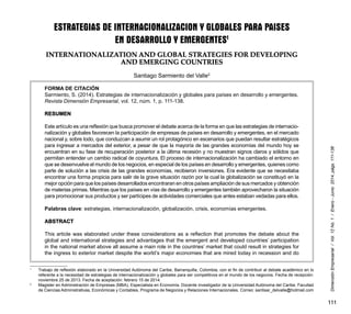 111
DimensiónEmpresarial/Vol.12No.1/Enero-Junio2014,págs.111-138
ESTRATEGIAS DE INTERNACIONALIZACION Y GLOBALES PARA PAISES
EN DESARROLLO Y EMERGENTES1
INTERNATIONALIZATION AND GLOBAL STRATEGIES FOR DEVELOPING
AND EMERGING COUNTRIES
Santiago Sarmiento del Valle2
FORMA DE CITACIÓN
Sarmiento, S. (2014). Estrategias de internacionalización y globales para países en desarrollo y emergentes.
Revista Dimensión Empresarial, vol. 12, núm. 1, p. 111-138.
RESUMEN
Este artículo es una reflexión que busca promover el debate acerca de la forma en que las estrategias de internacio-
nalización y globales favorecen la participación de empresas de países en desarrollo y emergentes, en el mercado
nacional y, sobre todo, que conduzcan a asumir un rol protagónico en escenarios que puedan resultar estratégicos
para ingresar a mercados del exterior, a pesar de que la mayoría de las grandes economías del mundo hoy se
encuentran en su fase de recuperación posterior a la última recesión y no muestran signos claros y sólidos que
permitan entender un cambio radical de coyuntura. El proceso de internacionalización ha cambiado el entorno en
que se desenvuelve el mundo de los negocios, en especial de los países en desarrollo y emergentes, quienes como
parte de solución a las crisis de las grandes economías, recibieron inversiones. Era evidente que se necesitaba
encontrar una forma propicia para salir de la grave situación razón por la cual la globalización se constituyó en la
mejor opción para que los países desarrollados encontraran en otros países ampliación de sus mercados y obtención
de materias primas. Mientras que los países en vías de desarrollo y emergentes también aprovecharon la situación
para promocionar sus productos y ser partícipes de actividades comerciales que antes estaban vedadas para ellos.
Palabras clave: estrategias, internacionalización, globalización, crisis, economías emergentes.
ABSTRACT
This article was elaborated under these considerations as a reflection that promotes the debate about the
global and international strategies and advantages that the emergent and developed countries’ participation
in the national market above all assume a main role in the countries’ market that could result in strategies for
the ingress to exterior market despite the world’s major economies that are mired today in recession and do
1
	 Trabajo de reflexión elaborado en la Universidad Autónoma del Caribe, Barranquilla, Colombia, con el fin de contribuir al debate académico en lo
referente a la necesidad de estrategias de internacionalización y globales para ser competitivos en el mundo de los negocios. Fecha de recepción:
noviembre 25 de 2013. Fecha de aceptación: febrero 15 de 2014.
2
	 Magister en Administración de Empresas (MBA), Especialista en Economía. Docente investigador de la Universidad Autónoma del Caribe, Facultad
de Ciencias Administrativas, Económicas y Contables, Programa de Negocios y Relaciones Internacionales. Correo: santisar_delvalle@hotmail.com
 