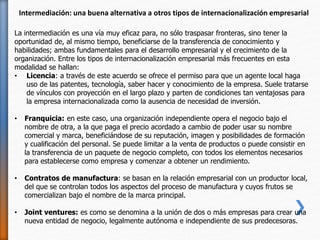 La intermediación es una vía muy eficaz para, no sólo traspasar fronteras, sino tener la
oportunidad de, al mismo tiempo, beneficiarse de la transferencia de conocimiento y
habilidades; ambas fundamentales para el desarrollo empresarial y el crecimiento de la
organización. Entre los tipos de internacionalización empresarial más frecuentes en esta
modalidad se hallan:
• Licencia: a través de este acuerdo se ofrece el permiso para que un agente local haga
uso de las patentes, tecnología, saber hacer y conocimiento de la empresa. Suele tratarse
de vínculos con proyección en el largo plazo y parten de condiciones tan ventajosas para
la empresa internacionalizada como la ausencia de necesidad de inversión.
• Franquicia: en este caso, una organización independiente opera el negocio bajo el
nombre de otra, a la que paga el precio acordado a cambio de poder usar su nombre
comercial y marca, beneficiándose de su reputación, imagen y posibilidades de formación
y cualificación del personal. Se puede limitar a la venta de productos o puede consistir en
la transferencia de un paquete de negocio completo, con todos los elementos necesarios
para establecerse como empresa y comenzar a obtener un rendimiento.
• Contratos de manufactura: se basan en la relación empresarial con un productor local,
del que se controlan todos los aspectos del proceso de manufactura y cuyos frutos se
comercializan bajo el nombre de la marca principal.
• Joint ventures: es como se denomina a la unión de dos o más empresas para crear una
nueva entidad de negocio, legalmente autónoma e independiente de sus predecesoras.
Intermediación: una buena alternativa a otros tipos de internacionalización empresarial
 