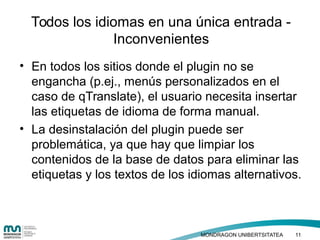 • Haga clic para modificar el estilo de texto
del patrón
– Segundo nivel
• Tercer nivel
– Cuarto nivel
» Quinto nivel
• En todos los sitios donde el plugin no se
engancha (p.ej., menús personalizados en el
caso de qTranslate), el usuario necesita insertar
las etiquetas de idioma de forma manual.
• La desinstalación del plugin puede ser
problemática, ya que hay que limpiar los
contenidos de la base de datos para eliminar las
etiquetas y los textos de los idiomas alternativos.
Todos los idiomas en una única entrada -
Inconvenientes
MONDRAGON UNIBERTSITATEA 11
 