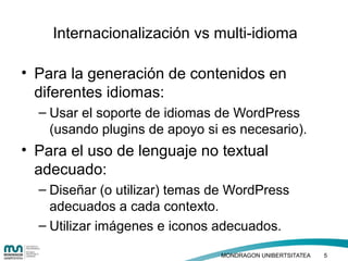 • Haga clic para modificar el estilo de texto
del patrón
– Segundo nivel
• Tercer nivel
– Cuarto nivel
» Quinto nivel
• Para la generación de contenidos en
diferentes idiomas:
– Usar el soporte de idiomas de WordPress
(usando plugins de apoyo si es necesario).
• Para el uso de lenguaje no textual
adecuado:
– Diseñar (o utilizar) temas de WordPress
adecuados a cada contexto.
– Utilizar imágenes e iconos adecuados.
Internacionalización vs multi-idioma
MONDRAGON UNIBERTSITATEA 5
 