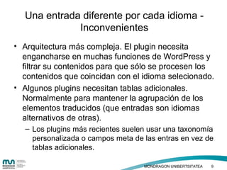 • Haga clic para modificar el estilo de texto
del patrón
– Segundo nivel
• Tercer nivel
– Cuarto nivel
» Quinto nivel
• Arquitectura más compleja. El plugin necesita
engancharse en muchas funciones de WordPress y
filtrar su contenidos para que sólo se procesen los
contenidos que coincidan con el idioma selecionado.
• Algunos plugins necesitan tablas adicionales.
Normalmente para mantener la agrupación de los
elementos traducidos (que entradas son idiomas
alternativos de otras).
– Los plugins más recientes suelen usar una taxonomía
personalizada o campos meta de las entras en vez de
tablas adicionales.
Una entrada diferente por cada idioma -
Inconvenientes
MONDRAGON UNIBERTSITATEA 9
 