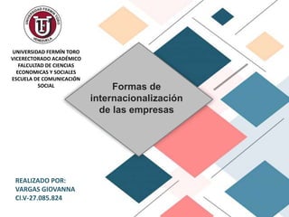 Formas de
internacionalización
de las empresas
UNIVERSIDAD FERMÍN TORO
VICERECTORADO ACADÉMICO
FALCULTAD DE CIENCIAS
ECONOMICAS Y SOCIALES
ESCUELA DE COMUNICACIÓN
SOCIAL
REALIZADO POR:
VARGAS GIOVANNA
CI.V-27.085.824
 