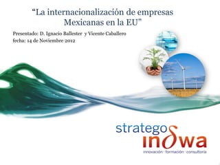“La internacionalización de empresas
                 Mexicanas en la EU”
Presentado: D. Ignacio Ballester y Vicente Caballero
fecha: 14 de Noviembre 2012
 