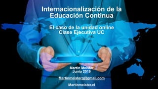 Internacionalización de la
Educación Continua
El caso de la unidad online
Clase Ejecutiva UC
Martin Meister
Junio 2019
Martinmeisterg@gmail.com
Martinmeister.cl
 