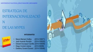UNIVERSIDAD NACIONAL JORGE BASADRE GROHAMNN
ESTRATEGIA DE
INTERNACIONALIZACIÓ
N
DE LAS MYPES
INTEGRANTES
• Mayra Mamani Huillca (2014-105071)
• José Huamán Rondón (2014-105025)
• Edward Auccapuri Carrillo (2014-105008)
• Diego Condori Llanos (2012-36289)
• Estefany Durand Durand (2014-105046)
 