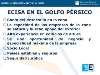 MASTER en DIRECCIÓN y GESTIÓN de PYMES
ECISA EN EL GOLFO PÉRSICO
 Boom del desarrollo en la zona
 La capacidad de las empresas de la zona
se satura y buscan apoyo del exterior
 Alta experiencia en edificios de altura
 Se une oportunidad de negocio y
especialidad máxima de la empresa
 Socio Local
 Países estables y seguros
 Seguridad jurídica
 