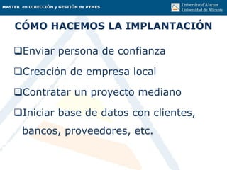 MASTER en DIRECCIÓN y GESTIÓN de PYMES
CÓMO HACEMOS LA IMPLANTACIÓN
Enviar persona de confianza
Creación de empresa local
Contratar un proyecto mediano
Iniciar base de datos con clientes,
bancos, proveedores, etc.
 