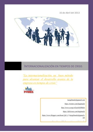 16 de Abril del 2013




INTERNACIONALIZACIÓN EN TIEMPOS DE CRISIS

“La internacionalización, un buen método
para alcanzar el desarrollo avanzo de la
empresa en tiempos de crisis”




                                                 luisgilimulet@gmail.com

                                             https://twitter.com/luigimulet

                                        http://www.scoop.it/LuisGiliMulet

                                           https://delicious.com/luigimulet

               https://www.blogger.com/home?pli=1>luisgilimulet@gmail.c
                                                                   om

                            https://www.slideshare.net/signup ->luigimulet
 