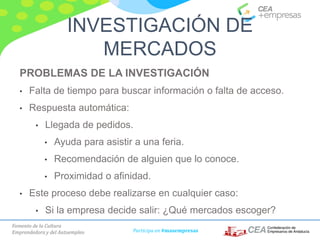 Fomento de la Cultura
Emprendedora y del Autoempleo Participa en #masempresas
PROBLEMAS DE LA INVESTIGACIÓN
• Falta de tiempo para buscar información o falta de acceso.
• Respuesta automática:
• Llegada de pedidos.
• Ayuda para asistir a una feria.
• Recomendación de alguien que lo conoce.
• Proximidad o afinidad.
• Este proceso debe realizarse en cualquier caso:
• Si la empresa decide salir: ¿Qué mercados escoger?
INVESTIGACIÓN DE
MERCADOS
 