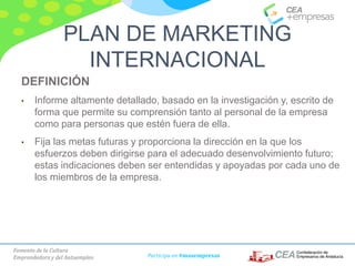 Fomento de la Cultura
Emprendedora y del Autoempleo Participa en #masempresas
DEFINICIÓN
• Informe altamente detallado, basado en la investigación y, escrito de
forma que permite su comprensión tanto al personal de la empresa
como para personas que estén fuera de ella.
• Fija las metas futuras y proporciona la dirección en la que los
esfuerzos deben dirigirse para el adecuado desenvolvimiento futuro;
estas indicaciones deben ser entendidas y apoyadas por cada uno de
los miembros de la empresa.
PLAN DE MARKETING
INTERNACIONAL
 
