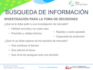 Fomento de la Cultura
Emprendedora y del Autoempleo Participa en #masempresas
INVESTIGACIÓN PARA LA TOMA DE DECISIONES
¿Qué se le debe pedir a una investigación de mercado?
• Utilidad concreta y en cada caso
• Precisión y validez técnica
¿Qué no se debe esperar de los estudios de mercado?
• Que sustituya al decisor
• Que adivine el futuro
• Que sirva de paraguas ante una decisión
BÚSQUEDA DE INFORMACIÓN
• Rapidez y coste ajustado
• Capacidad de predicción
 