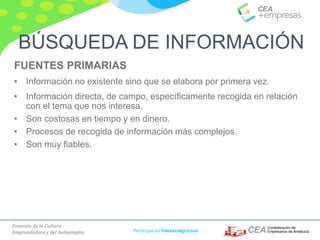 Fomento de la Cultura
Emprendedora y del Autoempleo Participa en #masempresas
FUENTES PRIMARIAS
• Información no existente sino que se elabora por primera vez.
• Información directa, de campo, específicamente recogida en relación
con el tema que nos interesa.
• Son costosas en tiempo y en dinero.
• Procesos de recogida de información más complejos.
• Son muy fiables.
BÚSQUEDA DE INFORMACIÓN
 