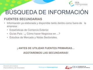 Fomento de la Cultura
Emprendedora y del Autoempleo Participa en #masempresas
FUENTES SECUNDARIAS
• Información ya elaborada y disponible tanto dentro como fuera de la
empresa :
• Estadísticas de Comercio Exterior.
• Guías País : ¿ Cómo hacer Negocios en ...?
• Estudios de Mercado y Notas Sectoriales.
BÚSQUEDA DE INFORMACIÓN
¡ ANTES DE UTILIZAR FUENTES PRIMARIAS…
AGOTAREMOS LAS SECUNDARIAS!
 