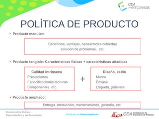 Fomento de la Cultura
Emprendedora y del Autoempleo Participa en #masempresas
• Producto medular:
Beneficios, ventajas, necesidades cubiertas
solución de problemas, etc.
• Producto tangible: Características físicas + características añadidas
Calidad intrínseca Diseño, estilo
Prestaciones Marca
Especificaciones técnicas Envase
Componentes, etc. Etiqueta, patentes
• Producto ampliado:
Entrega, instalación, mantenimiento, garantía, etc.
+
POLÍTICA DE PRODUCTO
 