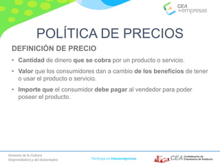 Fomento de la Cultura
Emprendedora y del Autoempleo Participa en #masempresas
DEFINICIÓN DE PRECIO
• Cantidad de dinero que se cobra por un producto o servicio.
• Valor que los consumidores dan a cambio de los beneficios de tener
o usar el producto o servicio.
• Importe que el consumidor debe pagar al vendedor para poder
poseer el producto.
POLÍTICA DE PRECIOS
 
