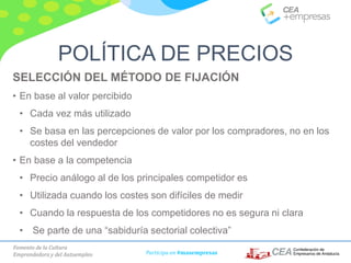 Fomento de la Cultura
Emprendedora y del Autoempleo Participa en #masempresas
SELECCIÓN DEL MÉTODO DE FIJACIÓN
• En base al valor percibido
• Cada vez más utilizado
• Se basa en las percepciones de valor por los compradores, no en los
costes del vendedor
• En base a la competencia
• Precio análogo al de los principales competidor es
• Utilizada cuando los costes son difíciles de medir
• Cuando la respuesta de los competidores no es segura ni clara
• Se parte de una “sabiduría sectorial colectiva”
POLÍTICA DE PRECIOS
 