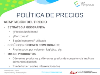 Fomento de la Cultura
Emprendedora y del Autoempleo Participa en #masempresas
ADAPTACIÓN DEL PRECIO
• ESTRATEGIA GEOGRÁFICA
• ¿Precios uniformes?
• ¿Por zonas?
• Según Incoterms® utilizado
• SEGÚN CONDICIONES COMERCIALES:
• Pronto pago, por volumen, logística, etc.
• MIX DE PRODUCTOS
• Diferentes productos y diferentes grados de competencia implican
demandas distintas
• Puede haber costes interrelacionados
POLÍTICA DE PRECIOS
 