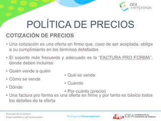 Fomento de la Cultura
Emprendedora y del Autoempleo Participa en #masempresas
COTIZACIÓN DE PRECIOS
• Una cotización es una oferta en firme que, caso de ser aceptada, obliga
a su cumplimiento en los términos detallados
• El soporte más frecuente y adecuado es la “FACTURA PRO FORMA”,
donde deben incluirse:
• Quién vende a quién
• Cómo se vende
• Dónde
• Una factura pro forma es una oferta en firme y por tanto es básico todos
los detalles de la oferta
• Qué se vende
• Cuándo
• Por cuánto (precio)
POLÍTICA DE PRECIOS
 