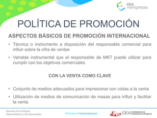 Fomento de la Cultura
Emprendedora y del Autoempleo Participa en #masempresas
ASPECTOS BÁSICOS DE PROMOCIÓN INTERNACIONAL
• Técnica o instrumento a disposición del responsable comercial para
influir sobre la cifra de ventas
• Variable instrumental que el responsable de MKT puede utilizar para
cumplir con los objetivos comerciales
CON LA VENTA COMO CLAVE
• Conjunto de medios adecuados para impresionar con vistas a la venta
• Utilización de medios de comunicación de masas para influir y facilitar
la venta
POLÍTICA DE PROMOCIÓN
 