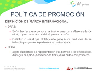 Fomento de la Cultura
Emprendedora y del Autoempleo Participa en #masempresas
DEFINICIÓN DE MARCA INTERNACIONAL
• DRAE:
• Señal hecha a una persona, animal o cosa para diferenciarla de
otras, o para denotar su calidad, peso o tamaño.
• Distintivo o señal que el fabricante pone a los productos de su
industria y cuyo uso le pertenece exclusivamente.
• LEGAL
• Signo susceptible de representación que permite a los empresarios
distinguir sus productos/servicios frente a los de los competidores.
POLÍTICA DE PROMOCIÓN
 