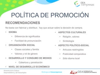 Fomento de la Cultura
Emprendedora y del Autoempleo Participa en #masempresas
RECOMENDACIONES
No basta con fabricar y distribuir, hay que actuar sobre la decisión de compra.
• IDIOMA
• Diferencia de significados
• Facilidad de pronunciación
• ORGANIZACIÓN SOCIAL
• Clases sociales y familia
• Valores y rol de género
• DESARROLLO Y CONSUMO DE MEDIOS
• Cobertura y penetración
• NIVEL DE DESARROLLO ECONÓMICO
• ASPECTOS CULTURALES
• Religión, valores
• Simbología
• ASPECTO POLÍTICO-SOCIAL
• Artículos restringidos
• Publicidad comparativa
• Sólo idioma local
POLÍTICA DE PROMOCIÓN
 