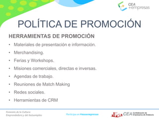 Fomento de la Cultura
Emprendedora y del Autoempleo Participa en #masempresas
HERRAMIENTAS DE PROMOCIÓN
• Materiales de presentación e información.
• Merchandising.
• Ferias y Workshops.
• Misiones comerciales, directas e inversas.
• Agendas de trabajo.
• Reuniones de Match Making
• Redes sociales.
• Herramientas de CRM
POLÍTICA DE PROMOCIÓN
 