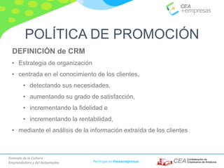 Fomento de la Cultura
Emprendedora y del Autoempleo Participa en #masempresas
DEFINICIÓN de CRM
• Estrategia de organización
• centrada en el conocimiento de los clientes,
• detectando sus necesidades,
• aumentando su grado de satisfacción,
• incrementando la fidelidad e
• incrementando la rentabilidad,
• mediante el análisis de la información extraída de los clientes
POLÍTICA DE PROMOCIÓN
 