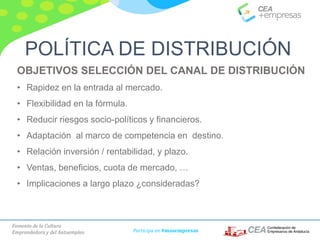 Fomento de la Cultura
Emprendedora y del Autoempleo Participa en #masempresas
OBJETIVOS SELECCIÓN DEL CANAL DE DISTRIBUCIÓN
• Rapidez en la entrada al mercado.
• Flexibilidad en la fórmula.
• Reducir riesgos socio-políticos y financieros.
• Adaptación al marco de competencia en destino.
• Relación inversión / rentabilidad, y plazo.
• Ventas, beneficios, cuota de mercado, …
• Implicaciones a largo plazo ¿consideradas?
POLÍTICA DE DISTRIBUCIÓN
 