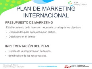Fomento de la Cultura
Emprendedora y del Autoempleo Participa en #masempresas
PRESUPUESTO DE MARKETING
Establecimiento de la inversión necesaria para lograr los objetivos:
• Desglosados para cada actuación táctica.
• Detallados en el tiempo.
IMPLEMENTACIÓN DEL PLAN
• Detalle de la programación de tareas.
• Identificación de los responsables.
PLAN DE MARKETING
INTERNACIONAL
 