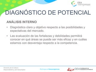 Fomento de la Cultura
Emprendedora y del Autoempleo Participa en #masempresas
ANÁLISIS INTERNO
• Diagnóstico claro y objetivo respecto a las posibilidades y
expectativas del mercado.
• Las evaluación de las fortalezas y debilidades permitirá
conocer en qué áreas se puede ser más eficaz y en cuáles
estamos con desventaja respecto a la competencia.
DIAGNÓSTICO DE POTENCIAL
 