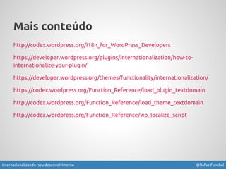 Mais conteúdo 
http://codex.wordpress.org/I18n_for_WordPress_Developers 
https://developer.wordpress.org/plugins/internationalization/how-to-internationalize- 
your-plugin/ 
https://developer.wordpress.org/themes/functionality/internationalization/ 
https://codex.wordpress.org/Function_Reference/load_plugin_textdomain 
http://codex.wordpress.org/Function_Reference/load_theme_textdomain 
http://codex.wordpress.org/Function_Reference/wp_localize_script 
Internacionalizando seu desenvolvimento @RafaelFunchal 
 