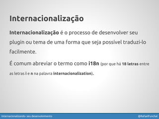 Internacionalização 
Internacionalização é o processo de desenvolver seu 
plugin ou tema de uma forma que seja possível traduzi-lo 
facilmente. 
É comum abreviar o termo como i18n (por que há 18 letras entre 
as letras i e n na palavra internacionalization). 
Internacionalizando seu desenvolvimento @RafaelFunchal 
 