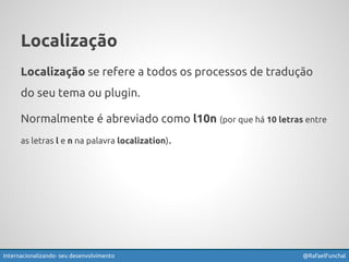 Localização 
Localização se refere a todos os processos de tradução 
do seu tema ou plugin. 
Normalmente é abreviado como l10n (por que há 10 letras entre 
as letras l e n na palavra localization). 
Exemplos: GlotPress, Transifex, PoEdit e Virtaal 
Internacionalizando seu desenvolvimento @RafaelFunchal 
 