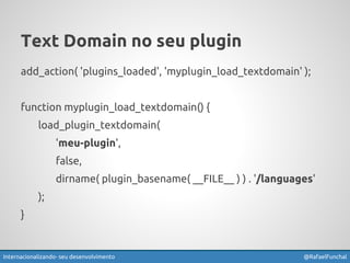Text Domain no seu plugin 
add_action( 'plugins_loaded', 'myplugin_load_textdomain' ); 
function myplugin_load_textdomain() { 
load_plugin_textdomain( 
'meu-plugin', 
false, 
dirname( plugin_basename( __FILE__ ) ) . '/languages' 
); 
} 
Internacionalizando seu desenvolvimento @RafaelFunchal 
 