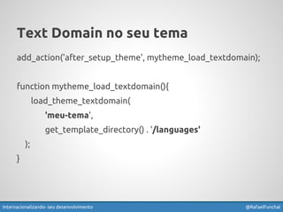 Text Domain no seu tema 
add_action('after_setup_theme', mytheme_load_textdomain); 
function mytheme_load_textdomain(){ 
load_theme_textdomain( 
'meu-tema', 
get_template_directory() . '/languages' 
); 
} 
Internacionalizando seu desenvolvimento @RafaelFunchal 
 