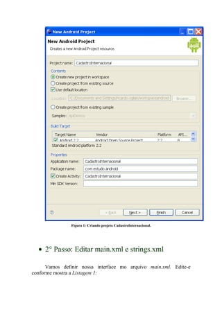 Figura 1: Criando projeto CadastroInternacional.




  • 2° Passo: Editar main.xml e strings.xml

      Vamos definir nossa interface mo arquivo main.xml. Edite-e
conforme mostra a Listagem 1:
 