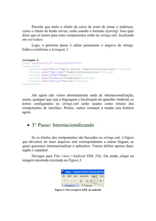 Perceba que tanto o rótulo da caixa de texto de nome e endereço,
como o rótulo do botão enviar, estão usando o formato @string/. Isso quer
dizer que os textos para estes componentes estão no strings.xml, localizado
em res/values.
      Logo, o próximo passo é editar justamente o arquivo de strings.
Edite-o conforme a Listagem 2:

Listagem 2:
<?xml version="1.0" encoding="utf-8"?>
<resources>
    <string name="hello">Hello World, CadastroInternacional!</string>
    <string name="app_name">CadastroInternacional</string>
    <string name="nome">Nome:</string>
    <string name="endereco">Endereço:</string>
    <string name="enviar">Enviar:</string>
</resources>



       Até agora não vimos absolutamente nada de internacionalização,
assim, qualquer que seja a linguagem e localização do aparelho Android, os
textos configurados no strings.xml serão usados como rótulos dos
componentes de interface. Porém, vamos começar a mudar esta história
agora.


   • 3° Passo: Internacionalizando

       Se os rótulos dos componentes são buscados no strings.xml, é lógico
que devemos ter mais arquivos xml correspondentes a outras línguas, as
quais queremos internacionalizar o aplicativo. Vamos definir apenas duas:
inglês e espanhol.
     Navegue para File->new->Android XML File. Ou ainda, clique na
imagem mostrada circulada na Figura 3.




                     Figura 3: Novo arquivo XML do android.
 
