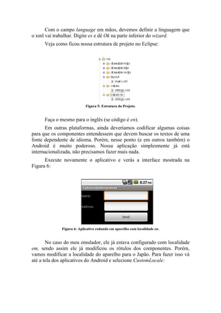 Com o campo language em mãos, devemos definir a linguagem que
o xml vai trabalhar. Digite es e dê Ok na parte inferior do wizard.
      Veja como ficou nossa estrutura de projeto no Eclipse:




                            Figura 5: Estrutura do Projeto.


      Faça o mesmo para o inglês (se código é en).
      Em outras plataformas, ainda deveríamos codificar algumas coisas
para que os componentes entendessem que devem buscar os textos de uma
fonte dependente de idioma. Porém, nesse ponto (e em outros também) o
Android é muito poderoso. Nossa aplicação simplesmente já está
internacionalizada, não precisamos fazer mais nada.
      Execute novamente o aplicativo e verás a interface mostrada na
Figura 6:




              Figura 6: Aplicativo rodando em aparelho com localidade en.


       No caso do meu emulador, ele já estava configurado com localidade
em, sendo assim ele já modificou os rótulos dos componentes. Porém,
vamos modificar a localidade do aparelho para o Japão. Para fazer isso vá
até a tela dos aplicativos do Android e selecione CustomLocale:
 