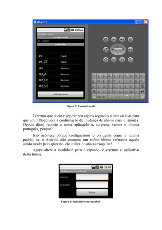 Figura 7: CustomLocale.


      Teremos que clicar e segurar por alguns segundos o item da lista para
que um diálogo peça a confirmação de mudança de idioma para o japonês.
Depois disso reinicie a nossa aplicação e, surpresa, vemos o idioma
português, porque?
      Isso acontece porque configuramos o português como o idioma
padrão, se o Android não encontra um values-idioma referente aquele
sendo usado pelo aparelho, ele utiliza o values/strings.xml.
       Agora altere a localidade para o espanhol e veremos o aplicativo
desta forma:




                        Figura 8: Aplicativo em espanhol.
 