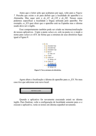 Antes que o leitor ache que acabamos por aqui, volte para a Figura
7. Perceba que existe o de para definir que a localidade do aparelho é a
Alemanha. Mas oque será o de_AT, de_CH e de_DE. Nesses casos
podemos especificar a localidade e língua utilizada pelo aparelho. Por
exemplo, es_EN quer dizer que o aparelho está na Espanha mas o idioma
usado deve ser o inglês.
       Esse comportamento também pode ser criado na internacionalização
de nossos aplicativos. Copie a pasta values-en, cole na pasta res e mude o
nome para values-es-rEN, de forma que a estrutura de seus diretórios fique
igual a Figura 9:




                      Figura 9: Nova estrutura de diretórios.




       Agora altere a localização e idioma do aparelho para es_EN. No meu
caso tive que adicionar este novo local:




       Quando o aplicativo for novamente executado estará no idioma
inglês. Para finalizar, volte a configuração de localidade somente para es e
execute o aplicativo, verás os textos em idioma espanhol novamente.
 