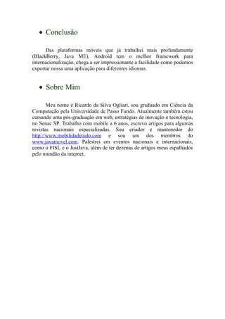 • Conclusão

      Das plataformas móveis que já trabalhei mais profundamente
(BlackBerry, Java ME), Android tem o melhor framework para
internacionalização, chega a ser impressionante a facilidade como podemos
exportar nossa uma aplicação para diferentes idiomas.


   • Sobre Mim

       Meu nome é Ricardo da Silva Ogliari, sou graduado em Ciência da
Computação pela Universidade de Passo Fundo. Atualmente também estou
cursando uma pós-graduação em web, estratégias de inovação e tecnologia,
no Senac SP. Trabalho com mobile a 6 anos, escrevo artigos para algumas
revistas nacionais especializadas. Sou criador e mantenedor do
http://www.mobilidadetudo.com e sou um dos membros do
www.javamovel.com. Palestrei em eventos nacionais e internacionais,
como o FISL e o JustJava, além de ter dezenas de artigos meus espalhados
pelo mundão da internet.
 