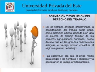 Universidad Privada del Este
Facultad de Ciencias Jurídicas, Políticas y Sociales.


FORMACIÓN Y EVOLUCIÓN DEL
DERECHO DEL TRABAJO



En los tiempos antiguos predominaba la
consideración del trabajo como pena,
como maldición odiosa, dejando a un lado
el sistema de trabajo familiar de las
primeras agrupaciones humanas, puede
decirse que en las grandes civilizaciones
antiguas, el trabajo forzoso constituía el
régimen general de trabajo.



La esclavitud, era casi el único medio
para obligar a los hombres a obedecer y a
cooperar en el trabajo armónicamente.

 