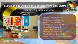 EL DERECHO DE LAS PERSONAS CONSIDERADAS EN SI MISMAS
GRUPO 9
• Huanca Condori José Luis
• Coila Mamani Luis Fermin
• Quisbert Mamani Belén
• Laura Blanco John Cristian
• Cussi Ayala Erick Ariel
• Larico Pomacahua Reina
• Huarachi Montesinos Reina Isabel
• Condori Quispe Boris Rodrigo
• Marco Antonio Callisaya conclusiones.
DERECHO INTERNACIONAL
 