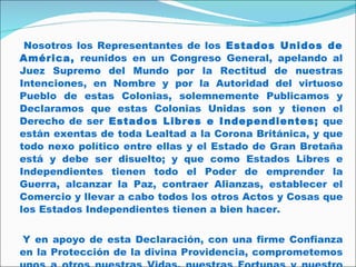   Nosotros los Representantes de los  Estados Unidos de América,  reunidos en un Congreso General, apelando al Juez Supremo del Mundo por la Rectitud de nuestras Intenciones, en Nombre y por la Autoridad del virtuoso Pueblo de estas Colonias, solemnemente Publicamos y Declaramos que estas Colonias Unidas son y tienen el Derecho de ser  Estados Libres e Independientes;  que están exentas de toda Lealtad a la Corona Británica, y que todo nexo político entre ellas y el Estado de Gran Bretaña está y debe ser disuelto; y que como Estados Libres e Independientes tienen todo el Poder de emprender la Guerra, alcanzar la Paz, contraer Alianzas, establecer el Comercio y llevar a cabo todos los otros Actos y Cosas que los Estados Independientes tienen a bien hacer.  Y en apoyo de esta Declaración, con una firme Confianza en la Protección de la divina Providencia, comprometemos unos a otros nuestras Vidas, nuestras Fortunas y nuestro sagrado Honor.   