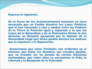 Expresa lo siguiente: En el Curso de los  Acontecimientos humanos se hace necesario que un Pueblo disuelva los Lazos Políticos que lo han vinculado a otro y adopte entre los Poderes de la Tierra la Posición igual y separada a la que las Leyes de la Naturaleza y de la Naturaleza Divina le dan derecho, un Respeto apropiado por la Opinión de la Humanidad exige que dicho pueblo declare los motivos que lo impulsan a la Separación. Sostenemos que estas Verdades son evidentes en sí mismas: que todos los Hombres son creados iguales, que su Creador los ha dotado de ciertos Derechos inalienables, que entre ellos se encuentran la Vida, la Libertad y la Búsqueda de la Felicidad. 