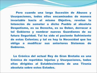Pero cuando una larga Sucesión de Abusos y Usurpaciones, todos ellos encaminados de manera invariable hacia el mismo Objetivo, revelan la Intención de someter a dicho Pueblo al absoluto Despotismo, es su Derecho, es su Deber, derrocar a tal Gobierno y nombrar nuevos Guardianes de su futura Seguridad. Tal ha sido el paciente Sufrimiento de estas Colonias; y tal es hoy la Necesidad que las obliga a modificar sus anteriores Sistemas de Gobierno. La Crónica del actual Rey de Gran Bretaña es una Crónica de repetidas Injurias y Usurpaciones, todas ellas dirigidas al Establecimiento de una Tiranía absoluta sobre estos Estados. 