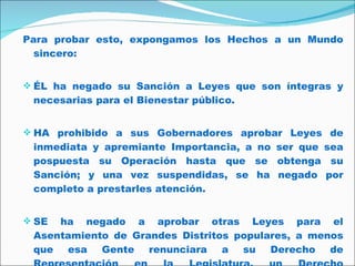 Para probar esto, expongamos los Hechos a un Mundo sincero: ÉL ha negado su Sanción a Leyes que son íntegras y necesarias para el Bienestar público.  HA prohibido a sus Gobernadores aprobar Leyes de inmediata y apremiante Importancia, a no ser que sea pospuesta su Operación hasta que se obtenga su Sanción; y una vez suspendidas, se ha negado por completo a prestarles atención.  SE ha negado a aprobar otras Leyes para el Asentamiento de Grandes Distritos populares, a menos que esa Gente renunciara a su Derecho de Representación en la Legislatura, un Derecho inestimable para ellos y sólo temible para los Tiranos.  